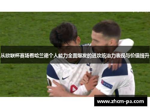 从欧联杯赛场看哈兰德个人能力全面爆发的进攻统治力表现与价值提升