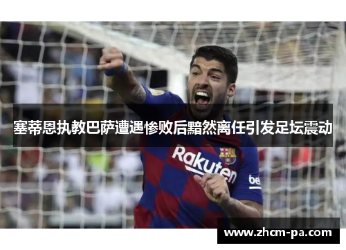 塞蒂恩执教巴萨遭遇惨败后黯然离任引发足坛震动 塞蒂恩执教巴萨遭遇惨败后黯然离任引发足坛震动