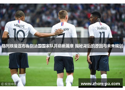 格列兹曼宣布告别法国国家队开启新篇章 揭秘背后的原因与未来规划