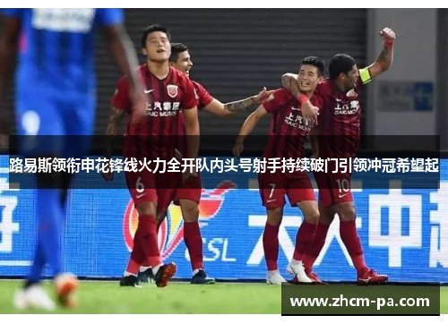 路易斯领衔申花锋线火力全开队内头号射手持续破门引领冲冠希望起 路易斯领衔申花锋线火力全开队内头号射手持续破门引领冲冠希望起