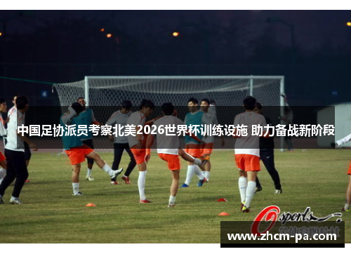 中国足协派员考察北美2026世界杯训练设施 助力备战新阶段