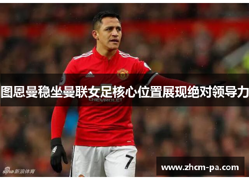 图恩曼稳坐曼联女足核心位置展现绝对领导力 图恩曼稳坐曼联女足核心位置展现绝对领导力
