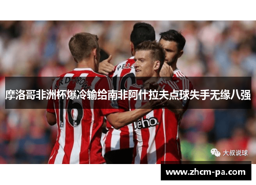 摩洛哥非洲杯爆冷输给南非阿什拉夫点球失手无缘八强