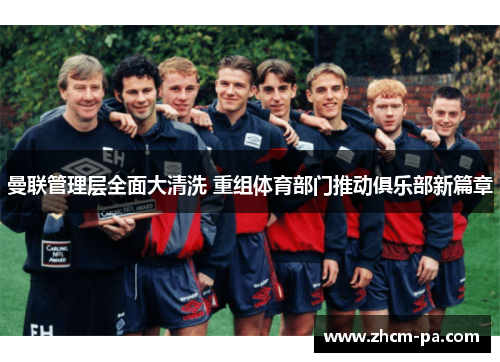 曼联管理层全面大清洗 重组体育部门推动俱乐部新篇章
