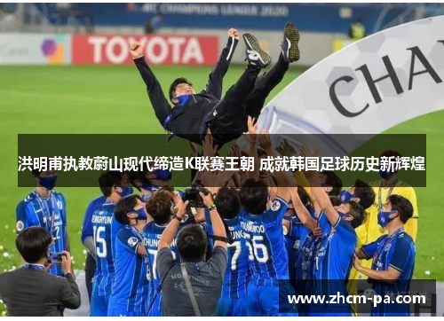 洪明甫执教蔚山现代缔造K联赛王朝 成就韩国足球历史新辉煌