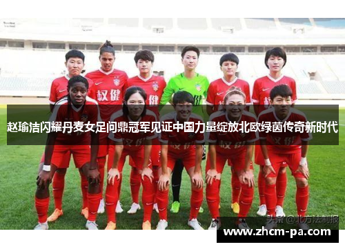 赵瑜洁闪耀丹麦女足问鼎冠军见证中国力量绽放北欧绿茵传奇新时代