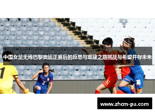中国女足无缘巴黎奥运正赛后的反思与重建之路挑战与希望并存未来
